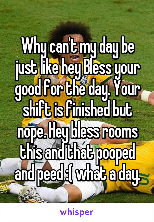 Why can't my day be just like hey Bless your good for the day. Your shift is finished but nope. Hey bless rooms this and that pooped and peed :( what a day.