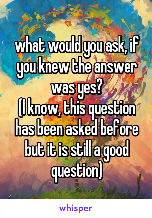 what would you ask, if you knew the answer was yes?
(I know, this question has been asked before but it is still a good question)