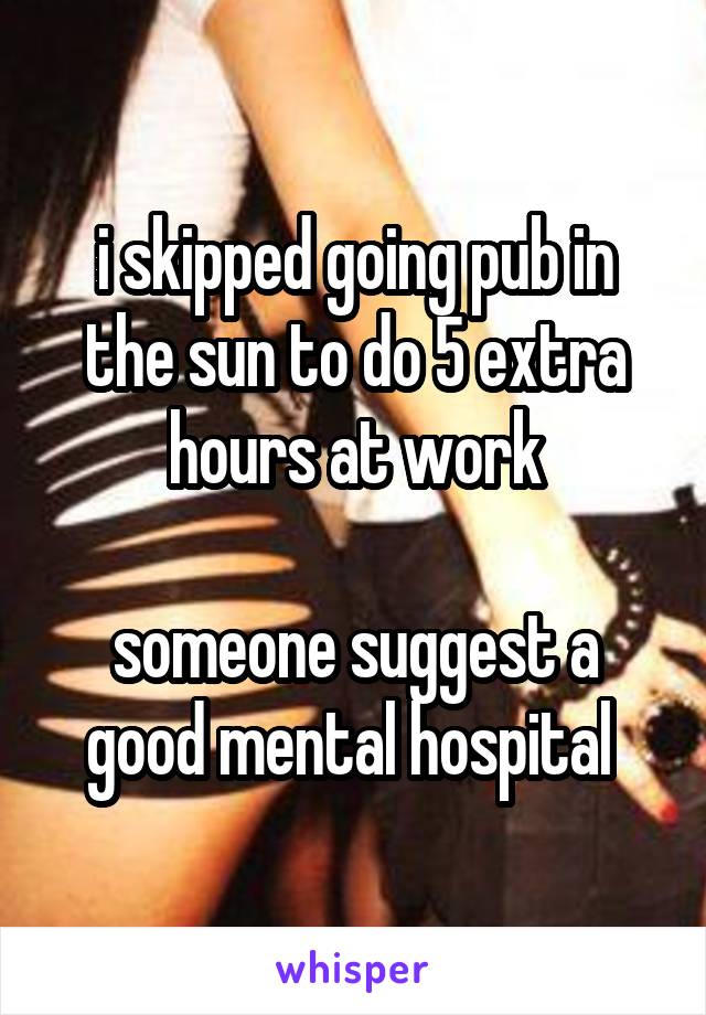 i skipped going pub in the sun to do 5 extra hours at work

someone suggest a good mental hospital 