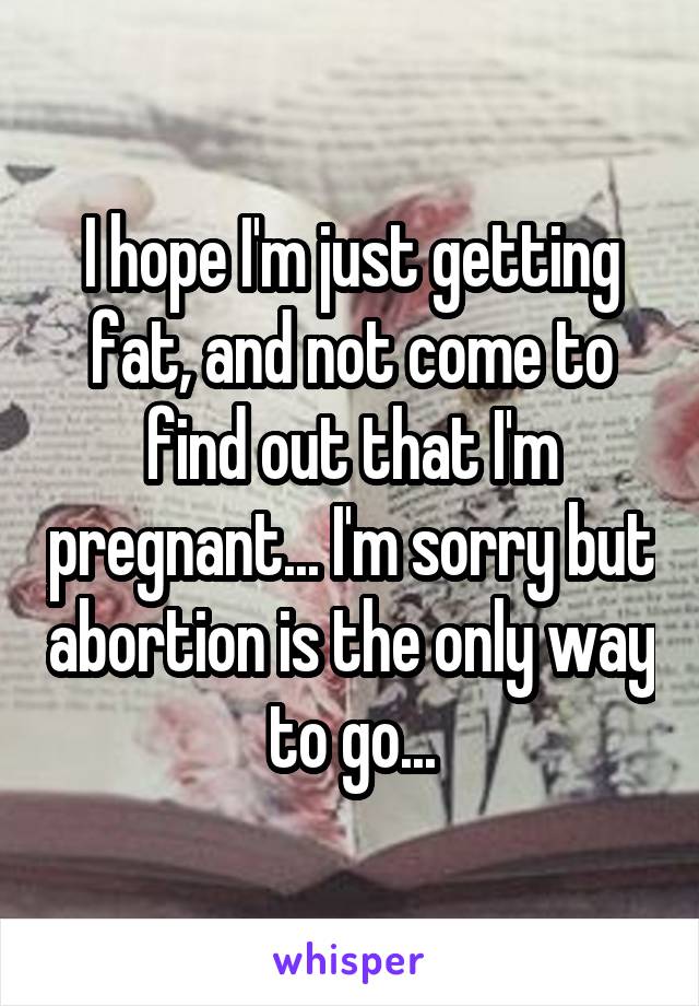 I hope I'm just getting fat, and not come to find out that I'm pregnant... I'm sorry but abortion is the only way to go...