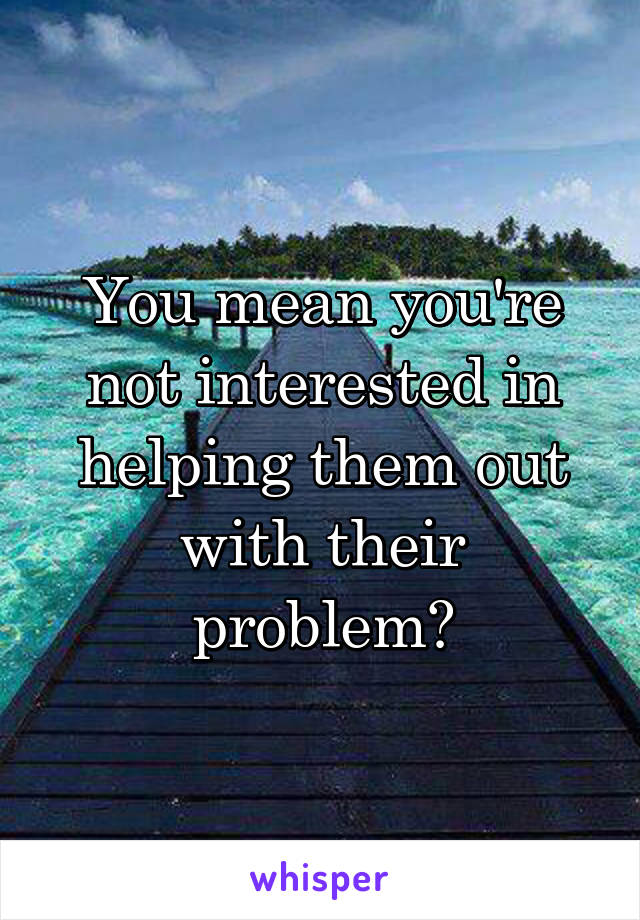 You mean you're not interested in helping them out with their problem?