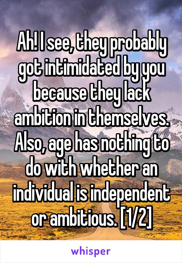 Ah! I see, they probably got intimidated by you because they lack ambition in themselves. Also, age has nothing to do with whether an individual is independent or ambitious. [1/2]