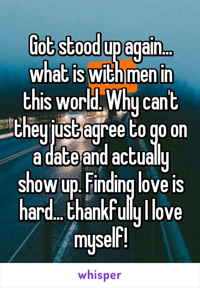 Got stood up again... what is with men in this world. Why can't they just agree to go on a date and actually show up. Finding love is hard... thankfully I love myself!