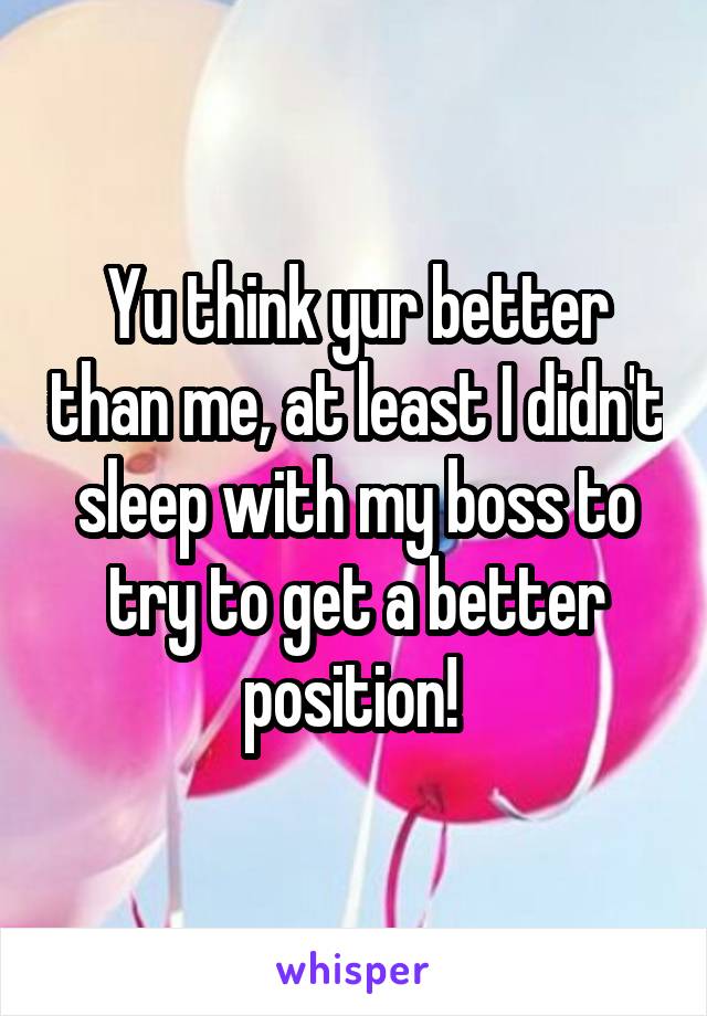 Yu think yur better than me, at least I didn't sleep with my boss to try to get a better position! 