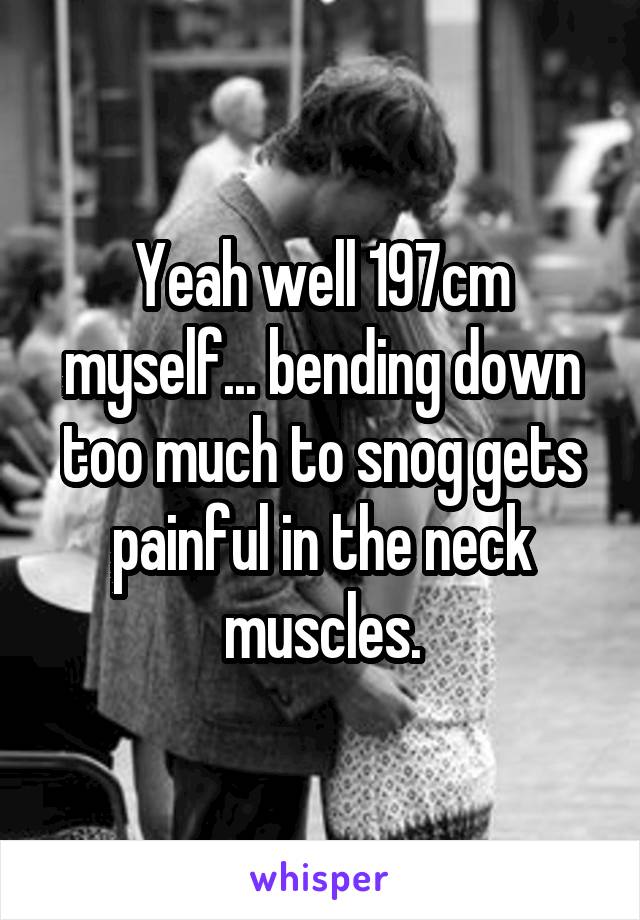 Yeah well 197cm myself... bending down too much to snog gets painful in the neck muscles.
