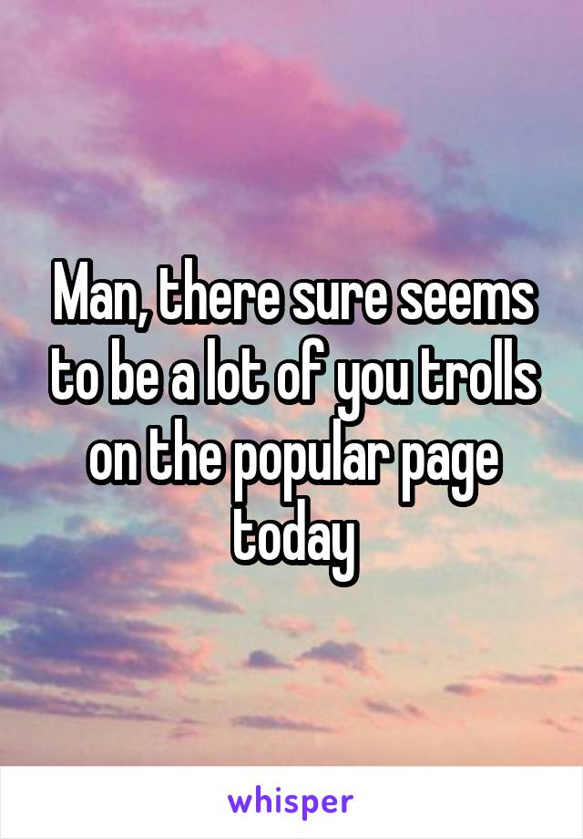 Man, there sure seems to be a lot of you trolls on the popular page today