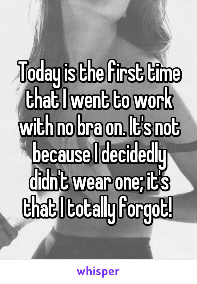 Today is the first time that I went to work with no bra on. It's not because I decidedly didn't wear one; it's that I totally forgot! 