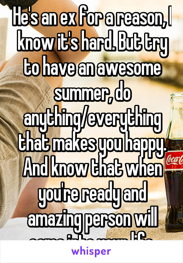 He's an ex for a reason, I know it's hard. But try to have an awesome summer, do anything/everything that makes you happy. And know that when you're ready and amazing person will come into your life.