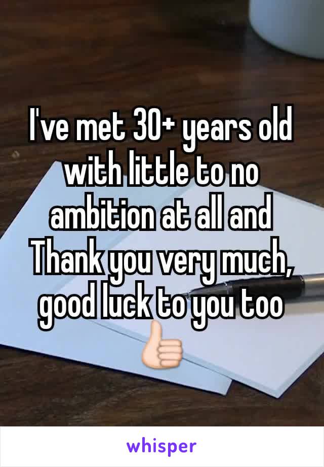 I've met 30+ years old with little to no ambition at all and Thank you very much, good luck to you too 👍