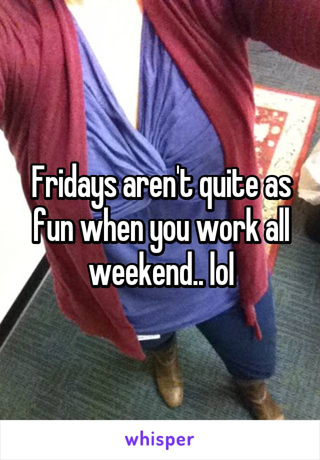 Fridays aren't quite as fun when you work all weekend.. lol