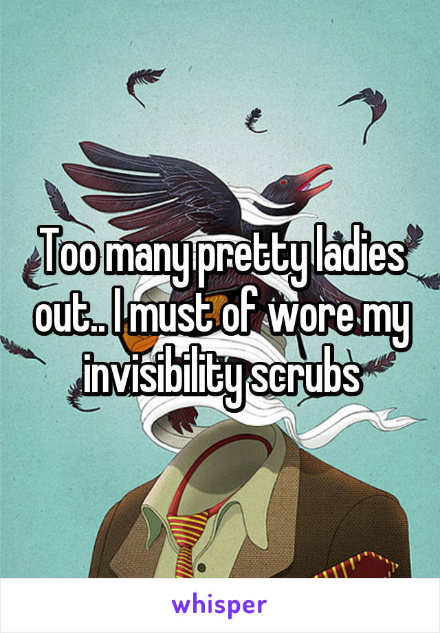 Too many pretty ladies out.. I must of wore my invisibility scrubs