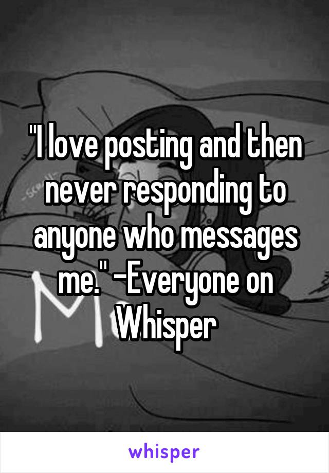 "I love posting and then never responding to anyone who messages me." -Everyone on Whisper