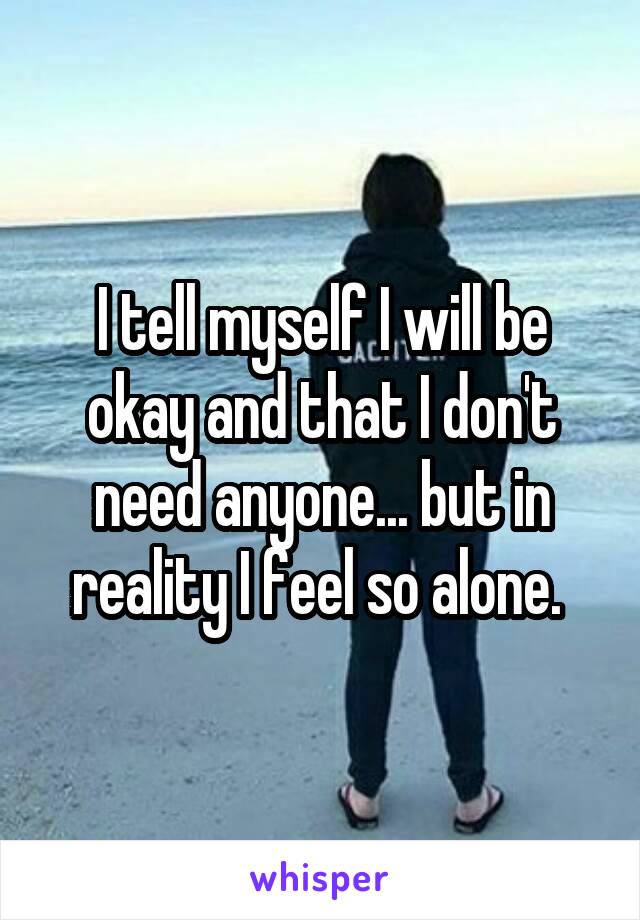 I tell myself I will be okay and that I don't need anyone... but in reality I feel so alone. 