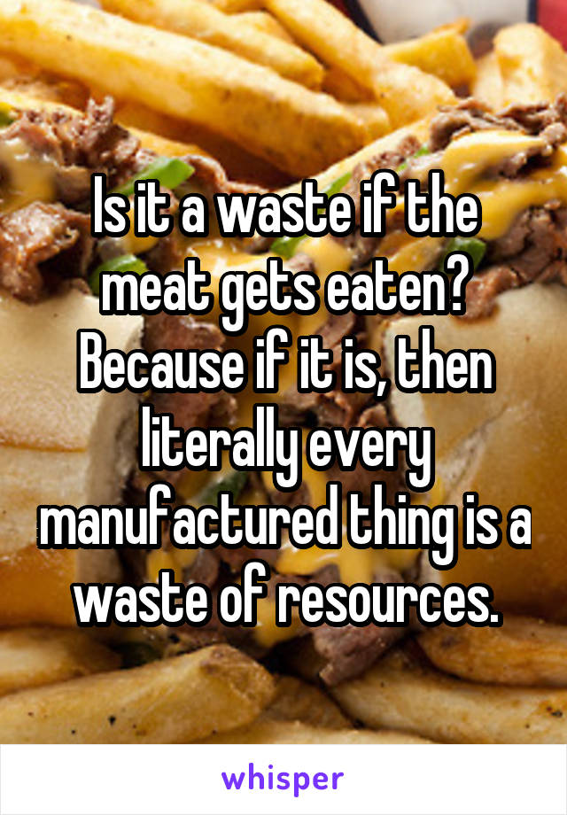 Is it a waste if the meat gets eaten? Because if it is, then literally every manufactured thing is a waste of resources.