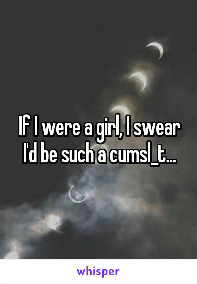 If I were a girl, I swear I'd be such a cumsl_t...