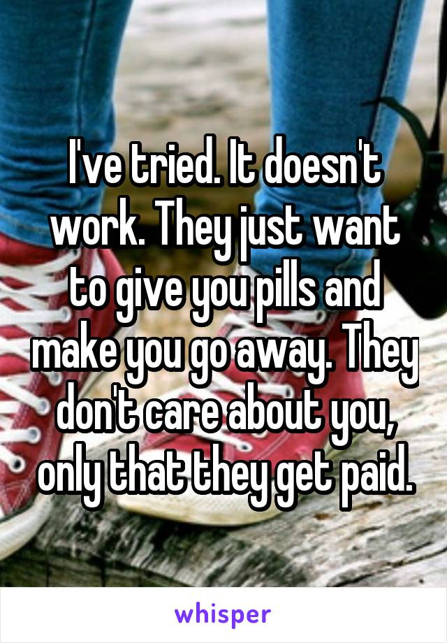 I've tried. It doesn't work. They just want to give you pills and make you go away. They don't care about you, only that they get paid.