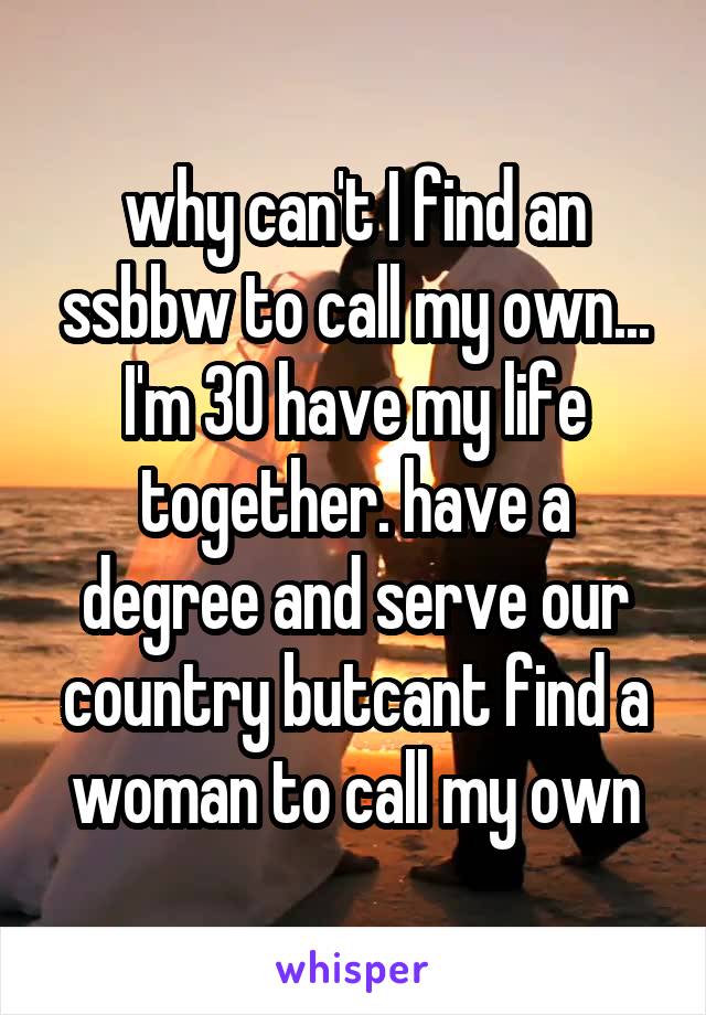 why can't I find an ssbbw to call my own... I'm 30 have my life together. have a degree and serve our country butcant find a woman to call my own