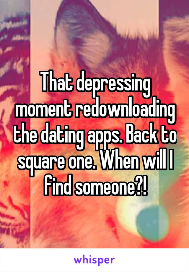 That depressing moment redownloading the dating apps. Back to square one. When will I find someone?!