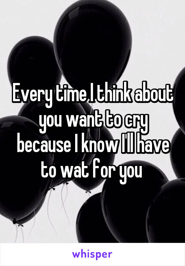 Every time I think about you want to cry because I know I'll have to wat for you 