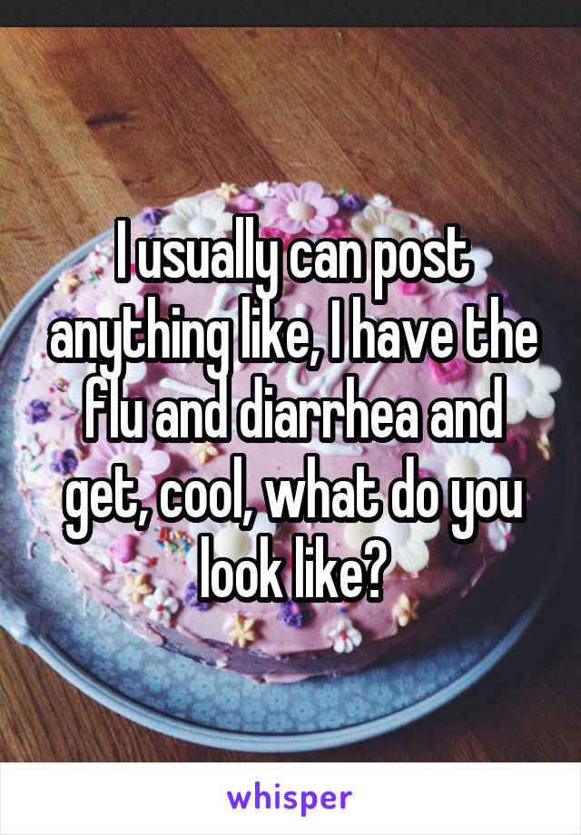 I usually can post anything like, I have the flu and diarrhea and get, cool, what do you look like?