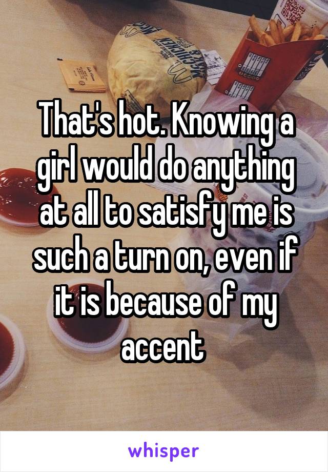 That's hot. Knowing a girl would do anything at all to satisfy me is such a turn on, even if it is because of my accent 