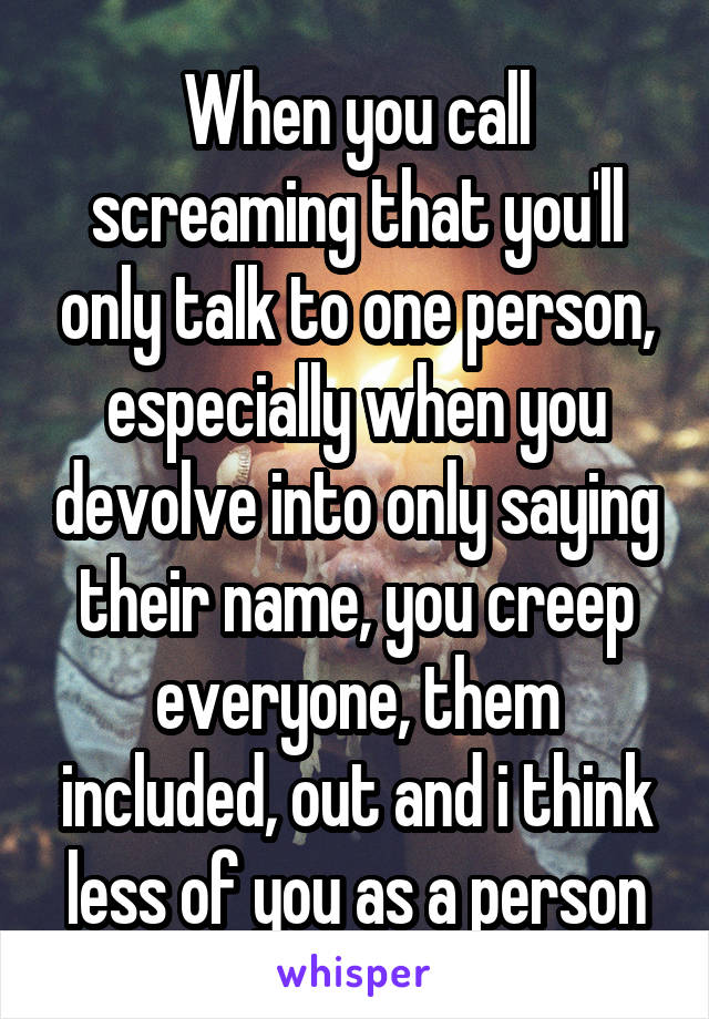 When you call screaming that you'll only talk to one person, especially when you devolve into only saying their name, you creep everyone, them included, out and i think less of you as a person