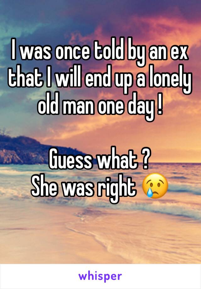 I was once told by an ex that I will end up a lonely old man one day ! 

Guess what ? 
She was right 😢