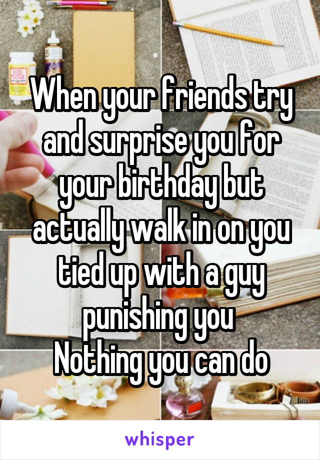 When your friends try and surprise you for your birthday but actually walk in on you tied up with a guy punishing you 
Nothing you can do