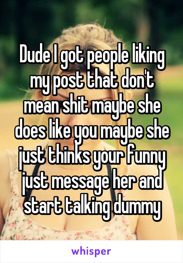 Dude I got people liking my post that don't mean shit maybe she does like you maybe she just thinks your funny just message her and start talking dummy