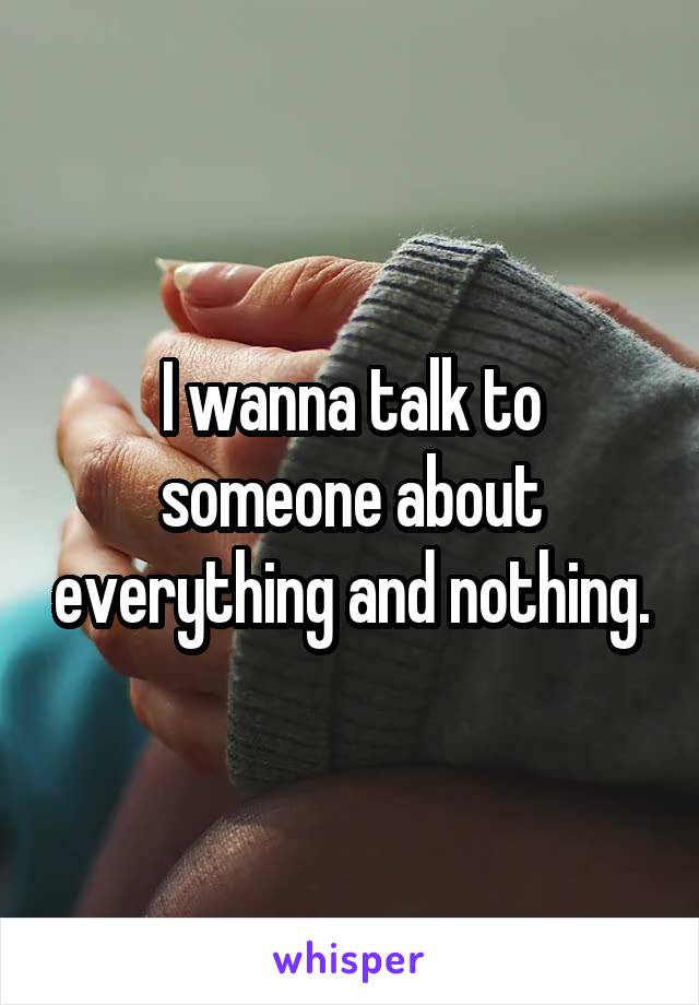 I wanna talk to someone about everything and nothing.