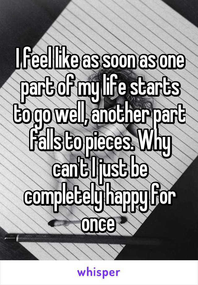 I feel like as soon as one part of my life starts to go well, another part falls to pieces. Why can't I just be completely happy for once 