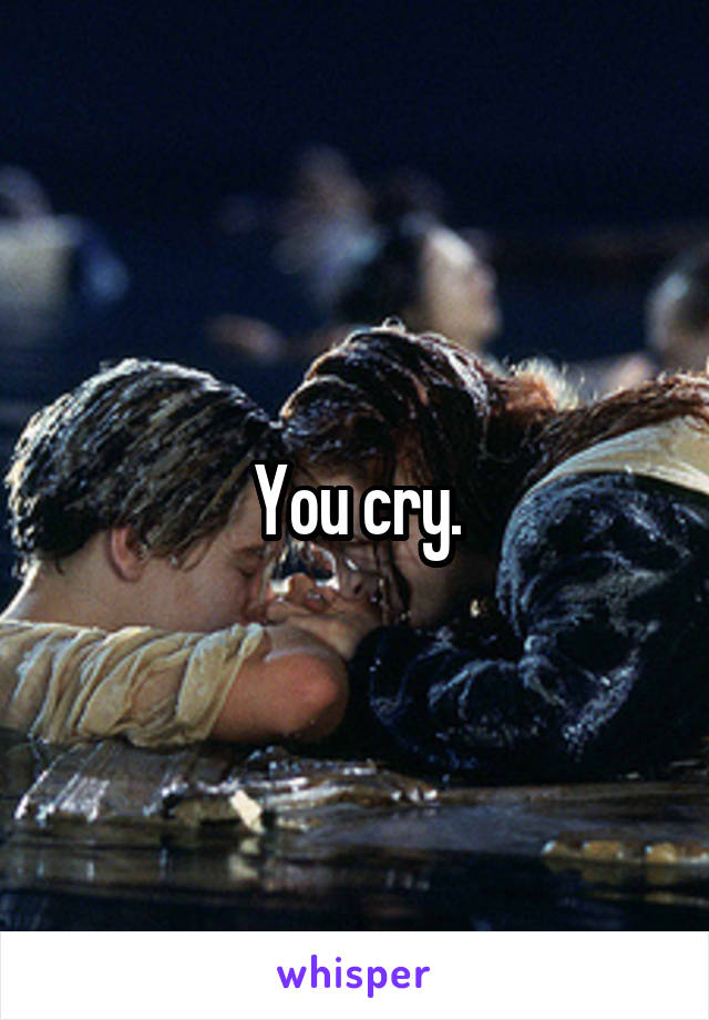 You cry.