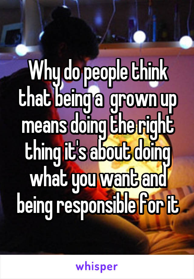 Why do people think that being a  grown up means doing the right thing it's about doing what you want and being responsible for it