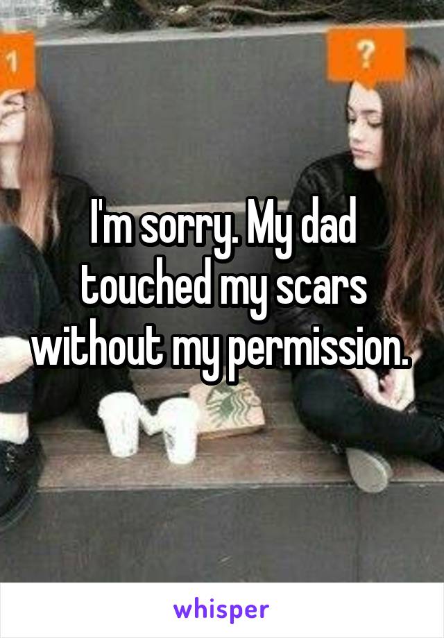 I'm sorry. My dad touched my scars without my permission.  