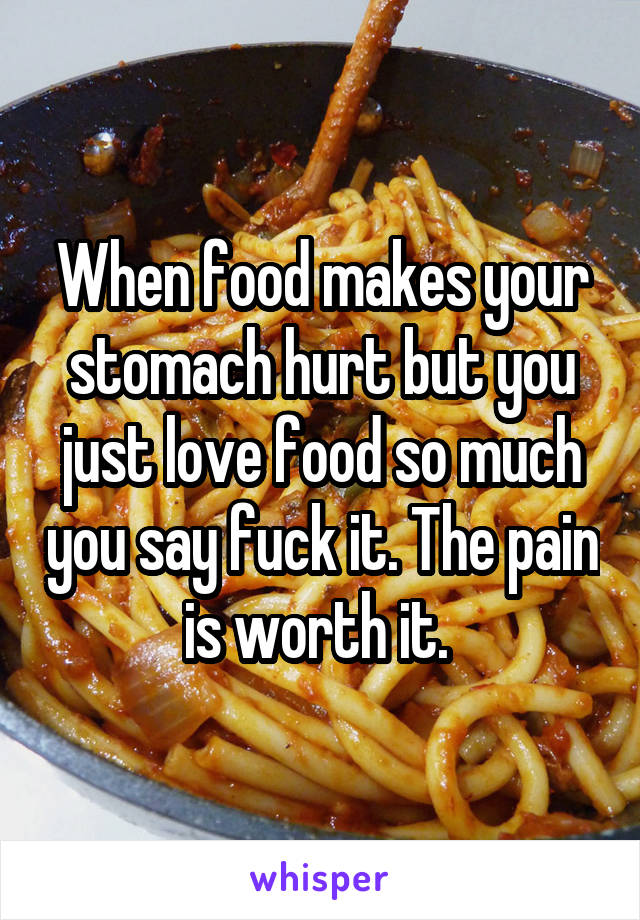 When food makes your stomach hurt but you just love food so much you say fuck it. The pain is worth it. 