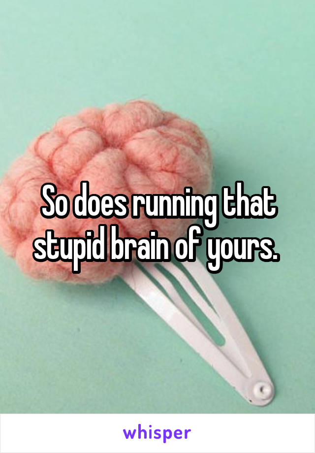 So does running that stupid brain of yours. 