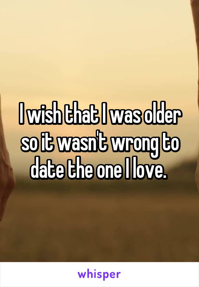 I wish that I was older so it wasn't wrong to date the one I love. 