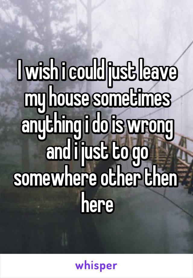 I wish i could just leave my house sometimes anything i do is wrong and i just to go somewhere other then  here