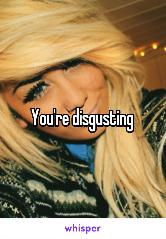 You're disgusting 