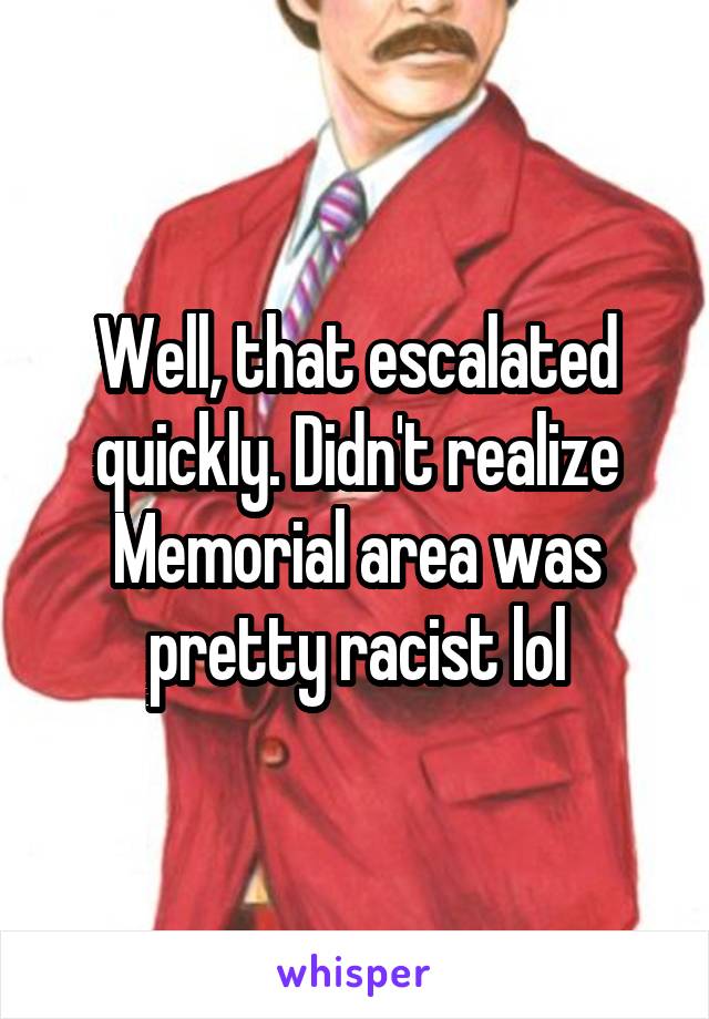 Well, that escalated quickly. Didn't realize Memorial area was pretty racist lol