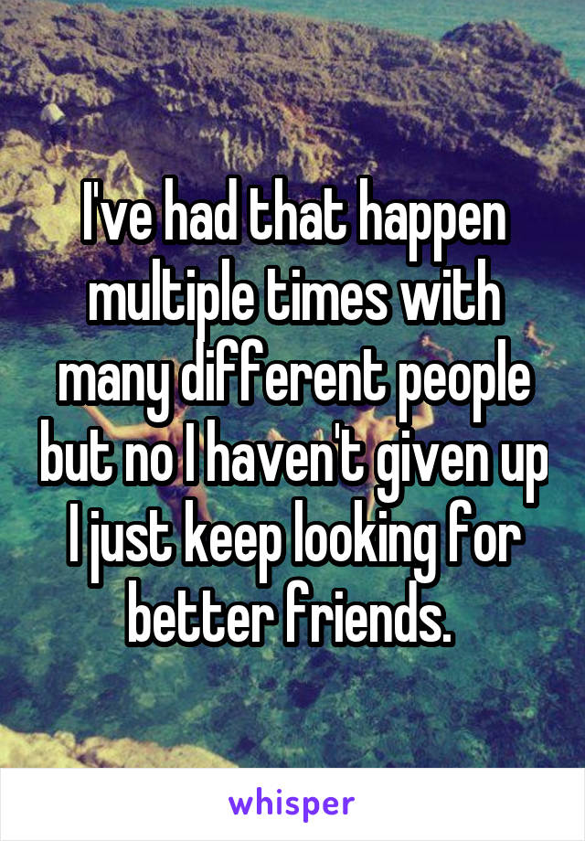 I've had that happen multiple times with many different people but no I haven't given up I just keep looking for better friends. 