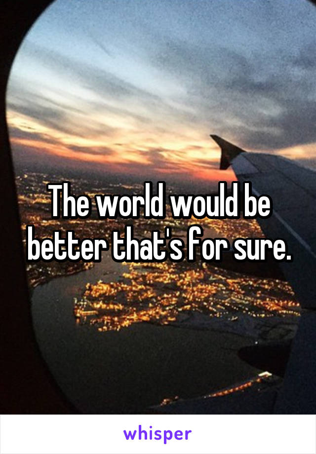 The world would be better that's for sure.