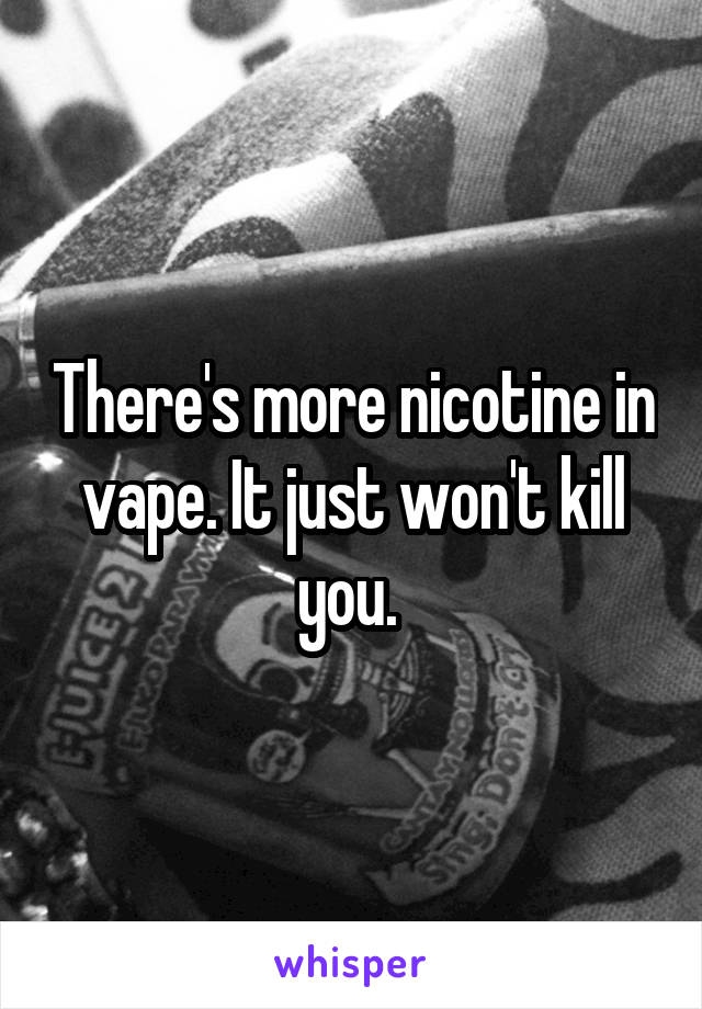 There's more nicotine in vape. It just won't kill you. 