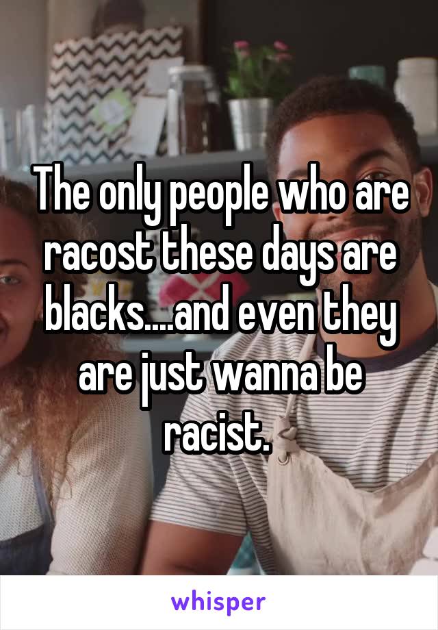 The only people who are racost these days are blacks....and even they are just wanna be racist. 