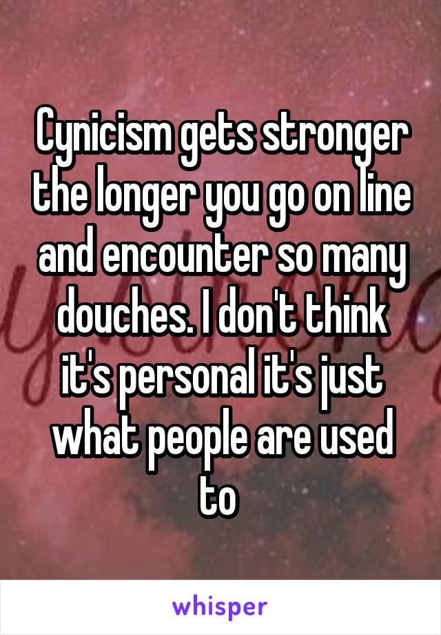 Cynicism gets stronger the longer you go on line and encounter so many douches. I don't think it's personal it's just what people are used to 