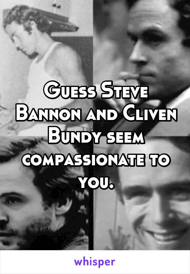 Guess Steve Bannon and Cliven Bundy seem compassionate to you.