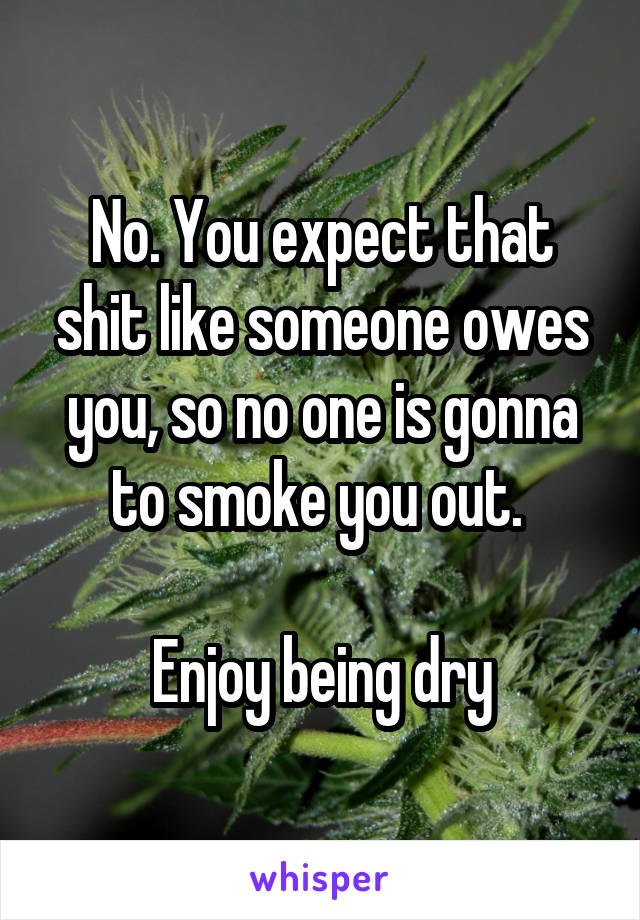 No. You expect that shit like someone owes you, so no one is gonna to smoke you out. 

Enjoy being dry