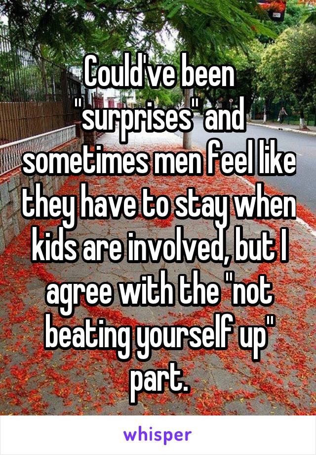 Could've been "surprises" and sometimes men feel like they have to stay when kids are involved, but I agree with the "not beating yourself up" part.