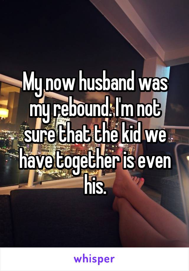 My now husband was my rebound. I'm not sure that the kid we have together is even his.