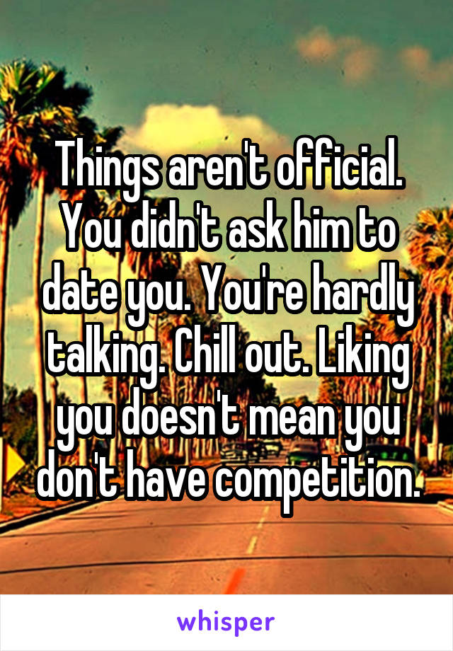 Things aren't official. You didn't ask him to date you. You're hardly talking. Chill out. Liking you doesn't mean you don't have competition.